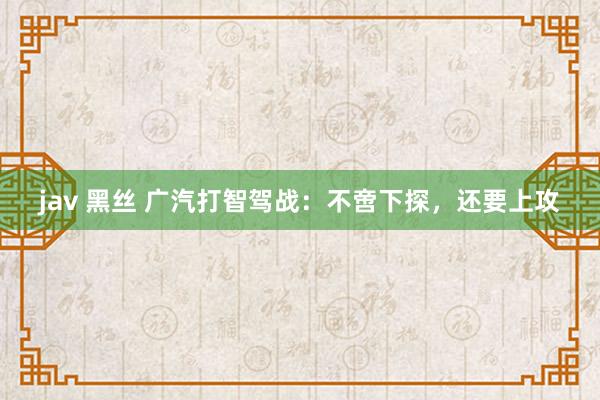 jav 黑丝 广汽打智驾战：不啻下探，还要上攻