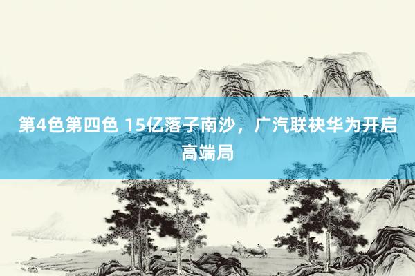 第4色第四色 15亿落子南沙，广汽联袂华为开启高端局