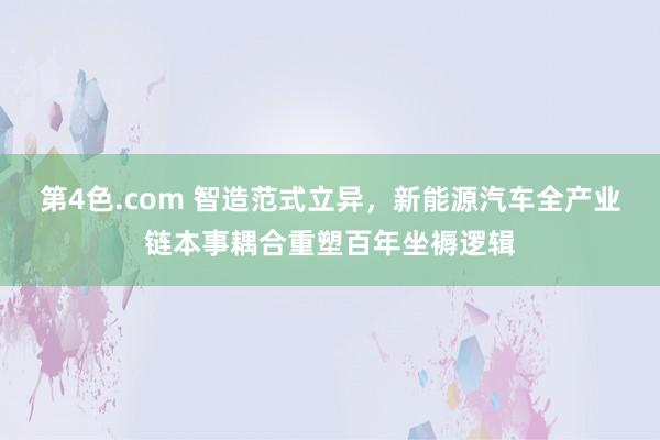 第4色.com 智造范式立异，新能源汽车全产业链本事耦合重塑百年坐褥逻辑