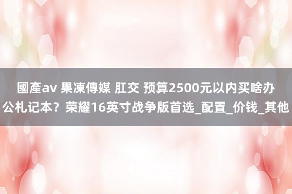 國產av 果凍傳媒 肛交 预算2500元以内买啥办公札记本？荣耀16英寸战争版首选_配置_价钱_其他