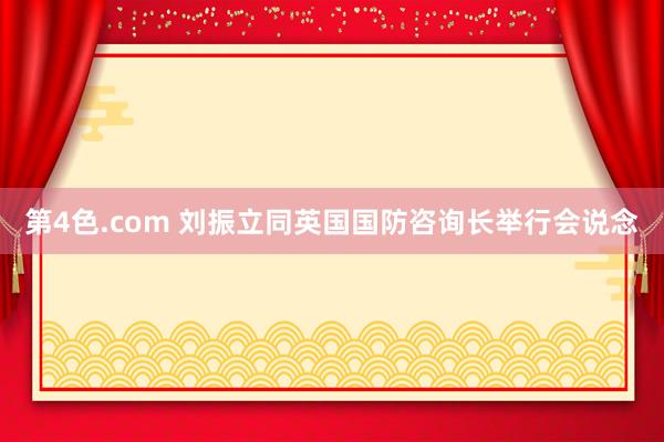 第4色.com 刘振立同英国国防咨询长举行会说念