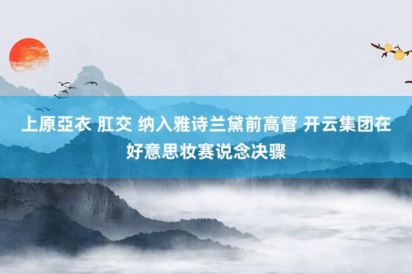 上原亞衣 肛交 纳入雅诗兰黛前高管 开云集团在好意思妆赛说念决骤