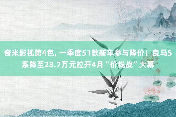 奇米影视第4色， 一季度51款新车参与降价！良马5系降至28.7万元拉开4月“价钱战”大幕