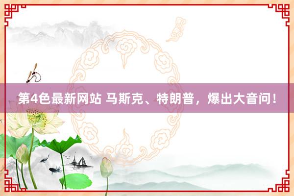 第4色最新网站 马斯克、特朗普，爆出大音问！