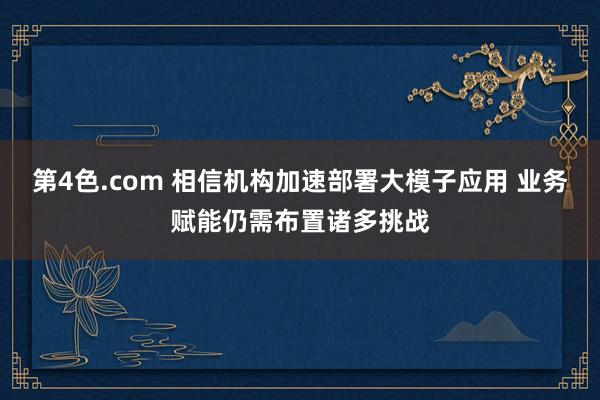 第4色.com 相信机构加速部署大模子应用 业务赋能仍需布置诸多挑战