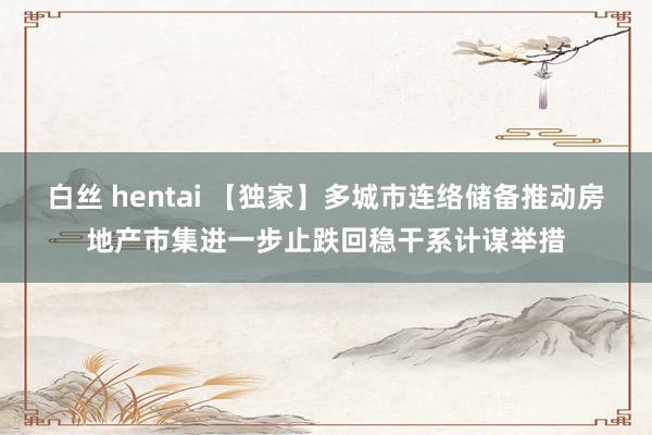 白丝 hentai 【独家】多城市连络储备推动房地产市集进一步止跌回稳干系计谋举措