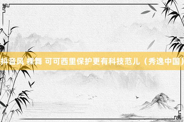 抖音风 裸舞 可可西里保护更有科技范儿（秀逸中国）