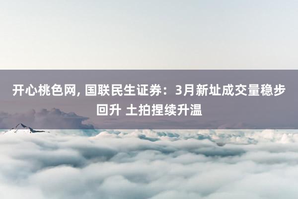 开心桃色网， 国联民生证券：3月新址成交量稳步回升 土拍捏续升温