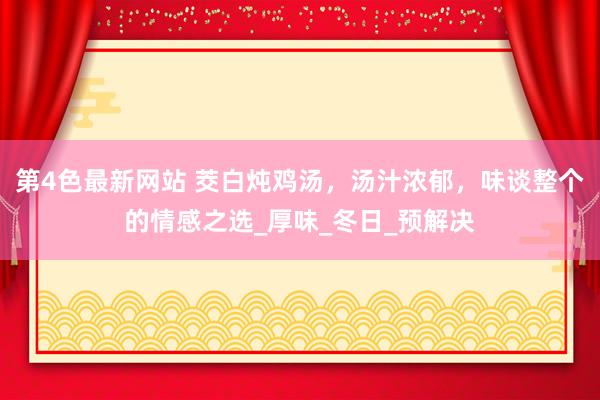 第4色最新网站 茭白炖鸡汤，汤汁浓郁，味谈整个的情感之选_厚味_冬日_预解决