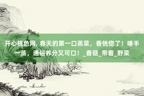 开心桃色网， 春天的第一口蒸菜，香恍惚了！唾手一蒸，通俗养分又可口！_香菇_带着_野菜