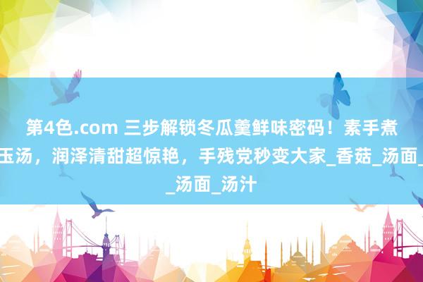 第4色.com 三步解锁冬瓜羹鲜味密码！素手煮出白玉汤，润泽清甜超惊艳，手残党秒变大家_香菇_汤面_汤汁