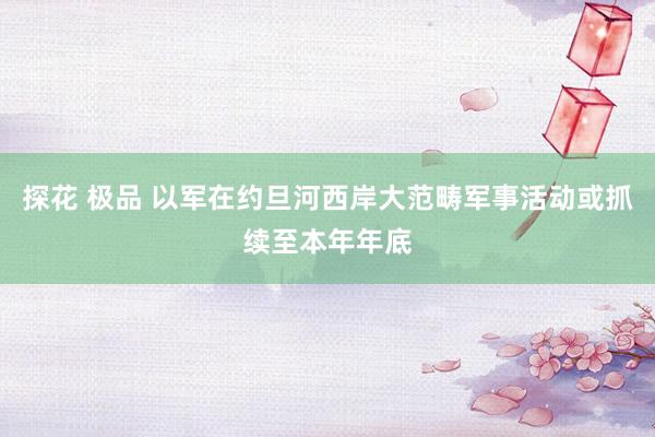 探花 极品 以军在约旦河西岸大范畴军事活动或抓续至本年年底