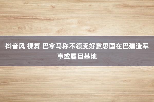 抖音风 裸舞 巴拿马称不领受好意思国在巴建造军事或属目基地
