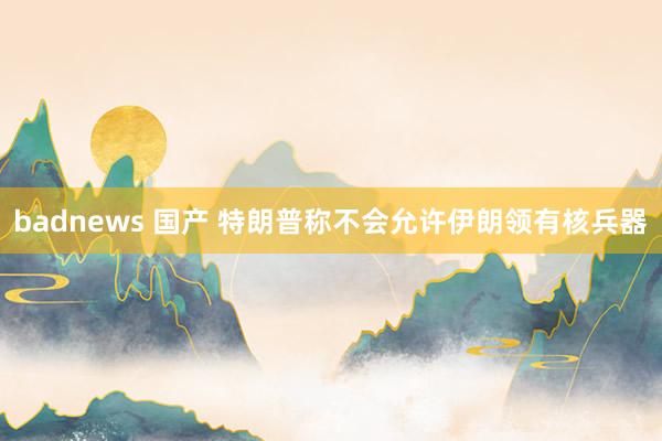 badnews 国产 特朗普称不会允许伊朗领有核兵器