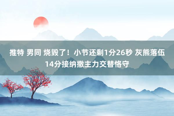 推特 男同 烧毁了！小节还剩1分26秒 灰熊落伍14分接纳撤主力交替恪守