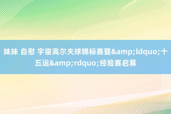 妹妹 自慰 宇宙高尔夫球锦标赛暨&ldquo;十五运&rdquo;经验赛启幕