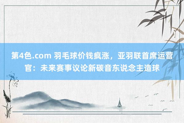 第4色.com 羽毛球价钱疯涨，亚羽联首席运营官：未来赛事议论新碳音东说念主造球