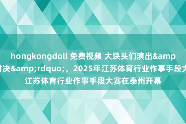 hongkongdoll 免费视频 大块头们演出&ldquo;巅峰对决&rdquo;，2025年江苏体育行业作事手段大赛在泰州开幕