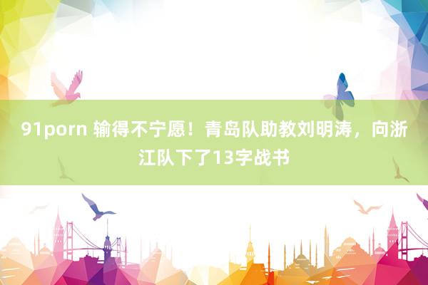 91porn 输得不宁愿！青岛队助教刘明涛，向浙江队下了13字战书