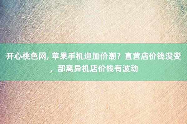 开心桃色网， 苹果手机迎加价潮？直营店价钱没变，部离异机店价钱有波动