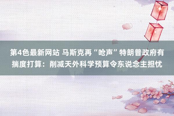 第4色最新网站 马斯克再“呛声”特朗普政府有揣度打算：削减天外科学预算令东说念主担忧
