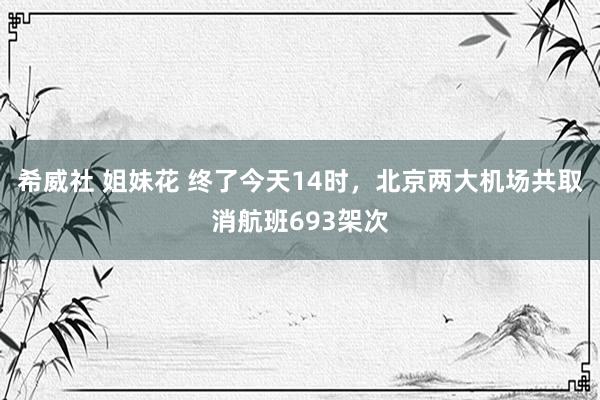 希威社 姐妹花 终了今天14时，北京两大机场共取消航班693架次