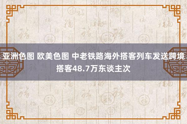 亚洲色图 欧美色图 中老铁路海外搭客列车发送跨境搭客48.7万东谈主次