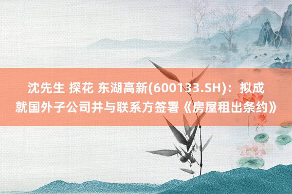 沈先生 探花 东湖高新(600133.SH)：拟成就国外子公司并与联系方签署《房屋租出条约》