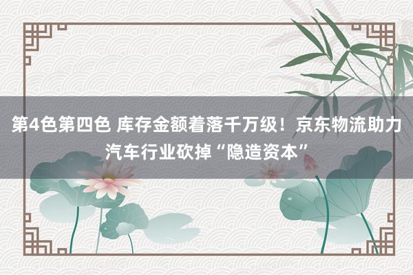 第4色第四色 库存金额着落千万级！京东物流助力汽车行业砍掉“隐造资本”