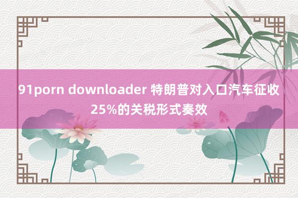 91porn downloader 特朗普对入口汽车征收25%的关税形式奏效
