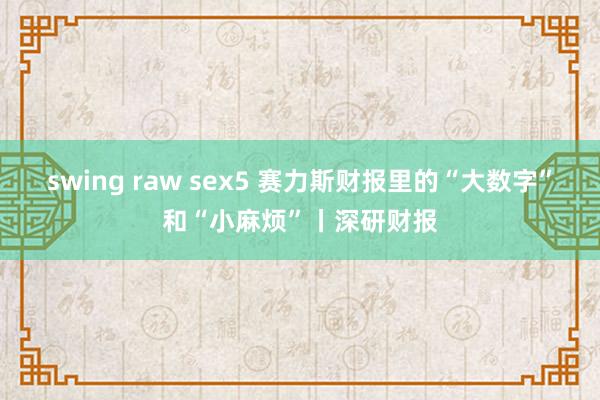 swing raw sex5 赛力斯财报里的“大数字”和“小麻烦”丨深研财报