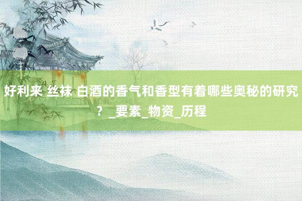 好利来 丝袜 白酒的香气和香型有着哪些奥秘的研究？_要素_物资_历程