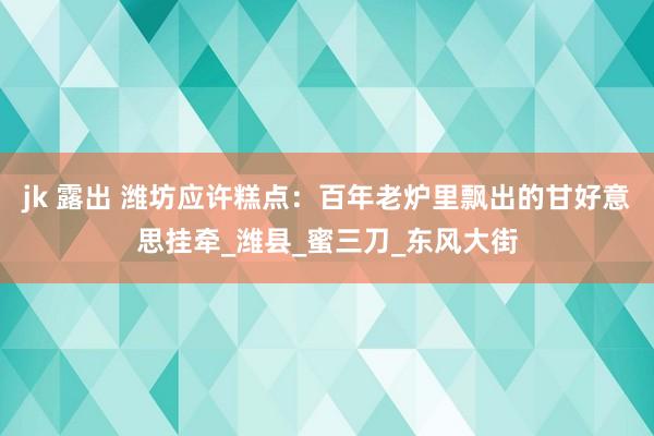 jk 露出 潍坊应许糕点：百年老炉里飘出的甘好意思挂牵_潍县_蜜三刀_东风大街