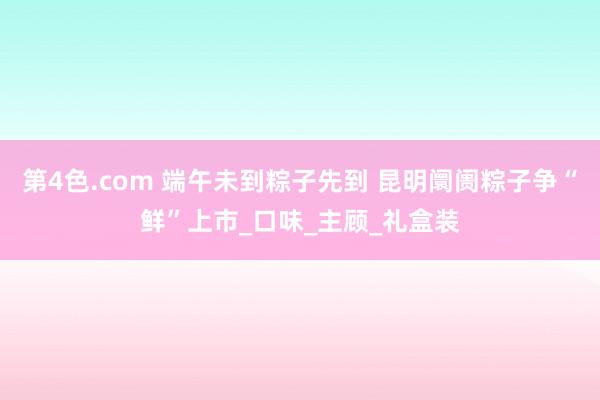 第4色.com 端午未到粽子先到 昆明阛阓粽子争“鲜”上市_口味_主顾_礼盒装