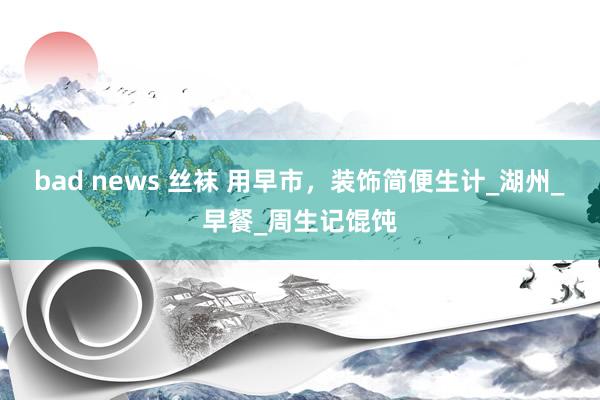 bad news 丝袜 用早市，装饰简便生计_湖州_早餐_周生记馄饨