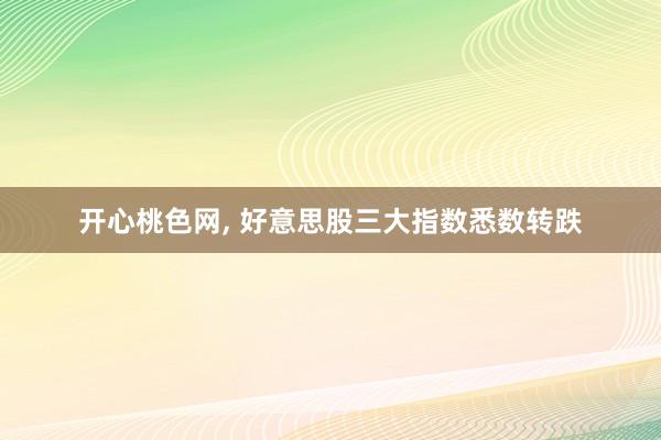 开心桃色网， 好意思股三大指数悉数转跌