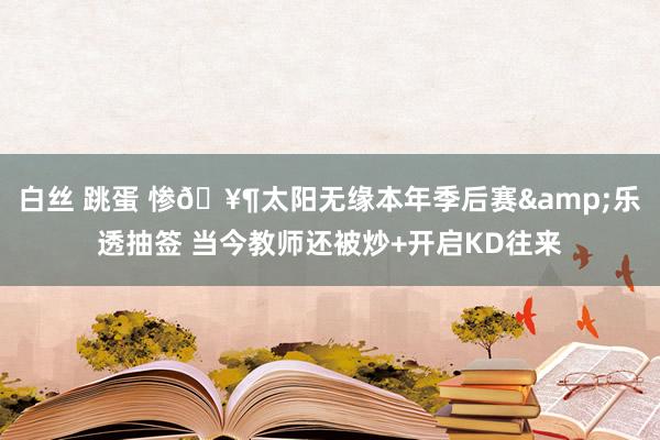 白丝 跳蛋 惨🥶太阳无缘本年季后赛&乐透抽签 当今教师还被炒+开启KD往来