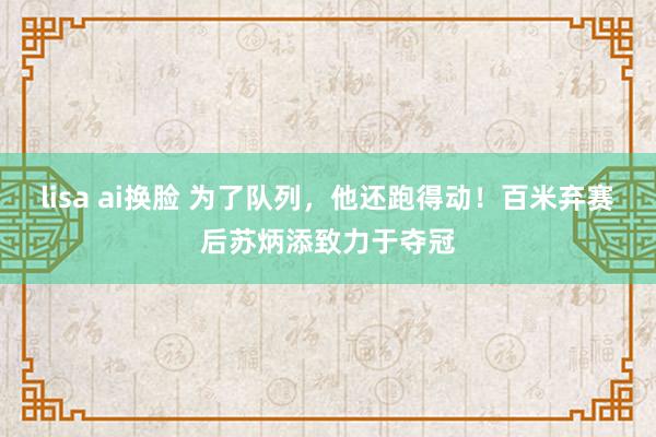 lisa ai换脸 为了队列，他还跑得动！百米弃赛后苏炳添致力于夺冠