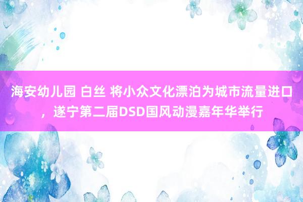 海安幼儿园 白丝 将小众文化漂泊为城市流量进口，遂宁第二届DSD国风动漫嘉年华举行