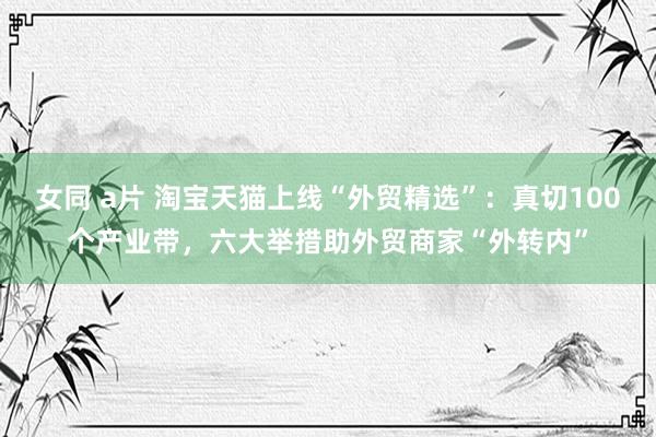 女同 a片 淘宝天猫上线“外贸精选”：真切100个产业带，六大举措助外贸商家“外转内”