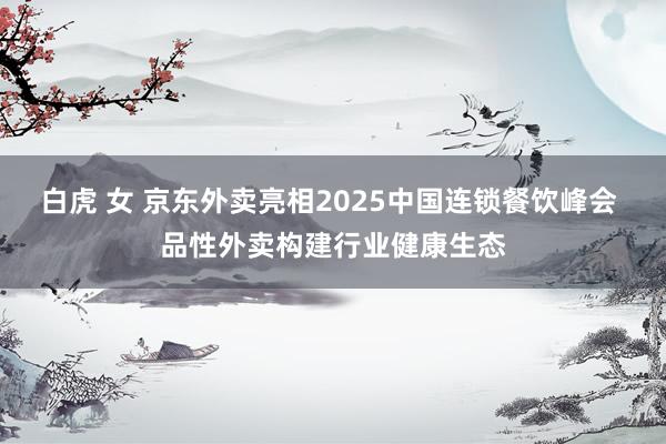 白虎 女 京东外卖亮相2025中国连锁餐饮峰会 品性外卖构建行业健康生态