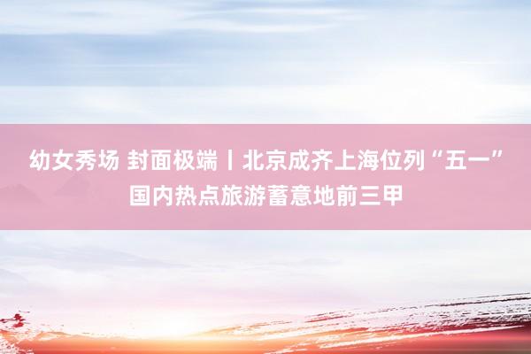幼女秀场 封面极端丨北京成齐上海位列“五一”国内热点旅游蓄意地前三甲