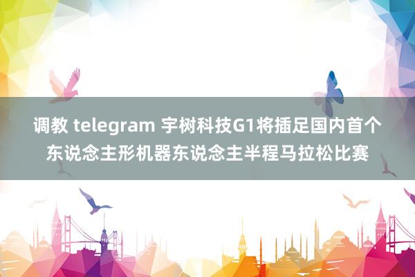 调教 telegram 宇树科技G1将插足国内首个东说念主形机器东说念主半程马拉松比赛