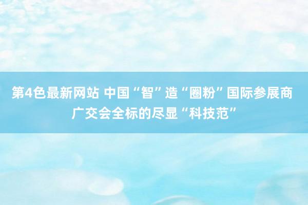 第4色最新网站 中国“智”造“圈粉”国际参展商 广交会全标的尽显“科技范”