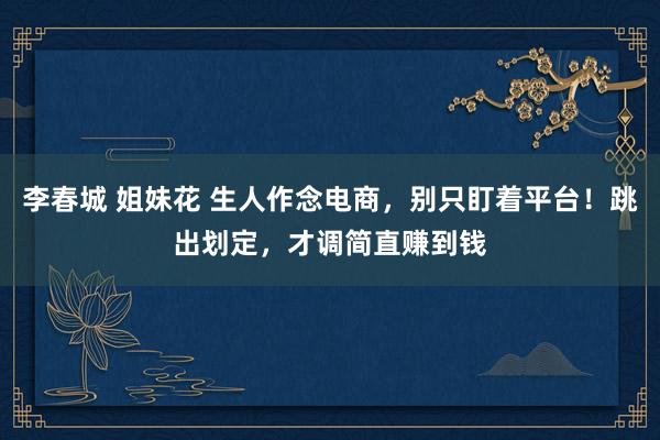 李春城 姐妹花 生人作念电商，别只盯着平台！跳出划定，才调简直赚到钱