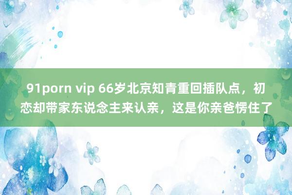 91porn vip 66岁北京知青重回插队点，初恋却带家东说念主来认亲，这是你亲爸愣住了