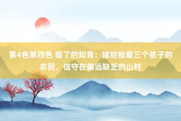 第4色第四色 临了的知青：嫁给拖着三个孩子的农民，信守在偏远缺乏的山村