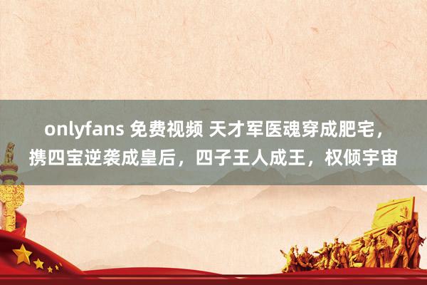 onlyfans 免费视频 天才军医魂穿成肥宅，携四宝逆袭成皇后，四子王人成王，权倾宇宙