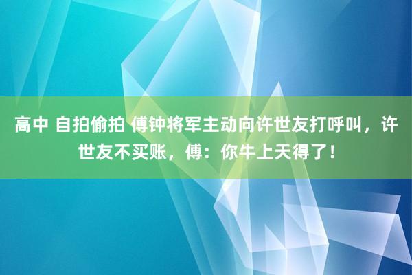 高中 自拍偷拍 傅钟将军主动向许世友打呼叫，许世友不买账，傅：你牛上天得了！