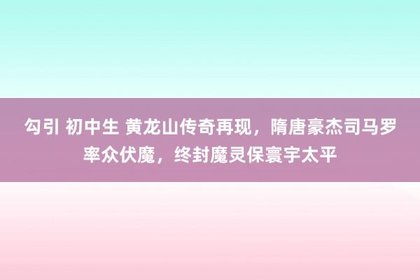 勾引 初中生 黄龙山传奇再现，隋唐豪杰司马罗率众伏魔，终封魔灵保寰宇太平